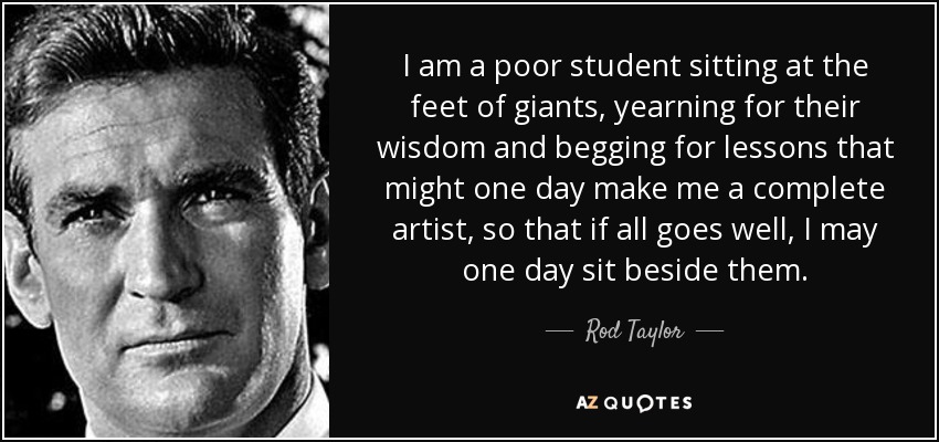I am a poor student sitting at the feet of giants, yearning for their wisdom and begging for lessons that might one day make me a complete artist, so that if all goes well, I may one day sit beside them. - Rod Taylor