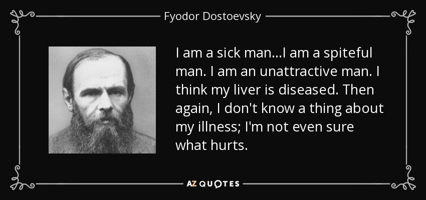 I am a sick man...I am a spiteful man. I am an unattractive man. I think my liver is diseased. Then again, I don't know a thing about my illness; I'm not even sure what hurts. - Fyodor Dostoevsky