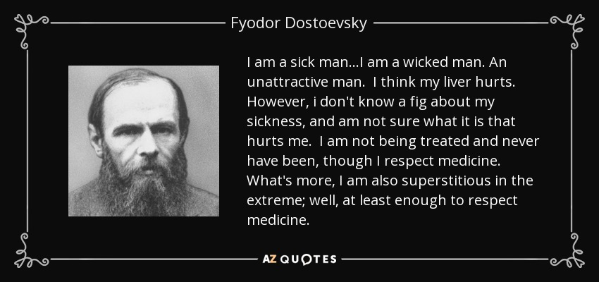I am a sick man...I am a wicked man. An unattractive man. I think my liver hurts. However, i don't know a fig about my sickness, and am not sure what it is that hurts me. I am not being treated and never have been, though I respect medicine. What's more, I am also superstitious in the extreme; well, at least enough to respect medicine. - Fyodor Dostoevsky