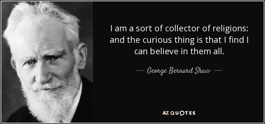 I am a sort of collector of religions: and the curious thing is that I find I can believe in them all. - George Bernard Shaw