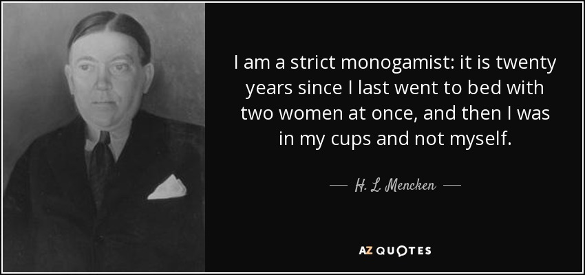 I am a strict monogamist: it is twenty years since I last went to bed with two women at once, and then I was in my cups and not myself. - H. L. Mencken