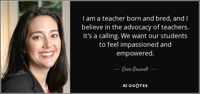 I am a teacher born and bred, and I believe in the advocacy of teachers. It's a calling. We want our students to feel impassioned and empowered. - Erin Gruwell