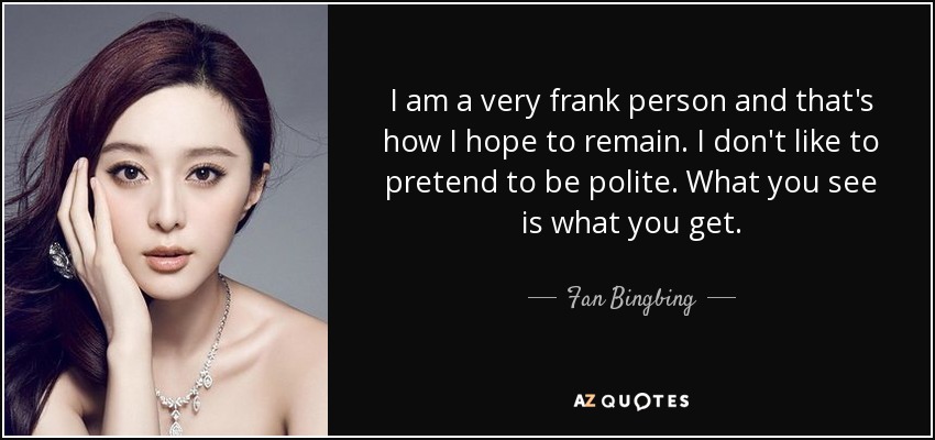 I am a very frank person and that's how I hope to remain. I don't like to pretend to be polite. What you see is what you get. - Fan Bingbing