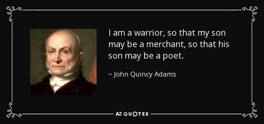 I am a warrior, so that my son may be a merchant, so that his son may be a poet. - John Quincy Adams
