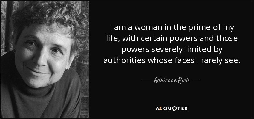 I am a woman in the prime of my life, with certain powers and those powers severely limited by authorities whose faces I rarely see. - Adrienne Rich
