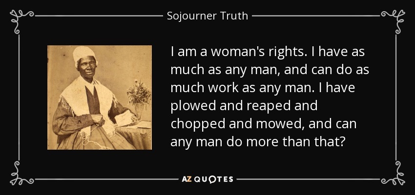 I am a woman's rights. I have as much as any man, and can do as much work as any man. I have plowed and reaped and chopped and mowed, and can any man do more than that? - Sojourner Truth