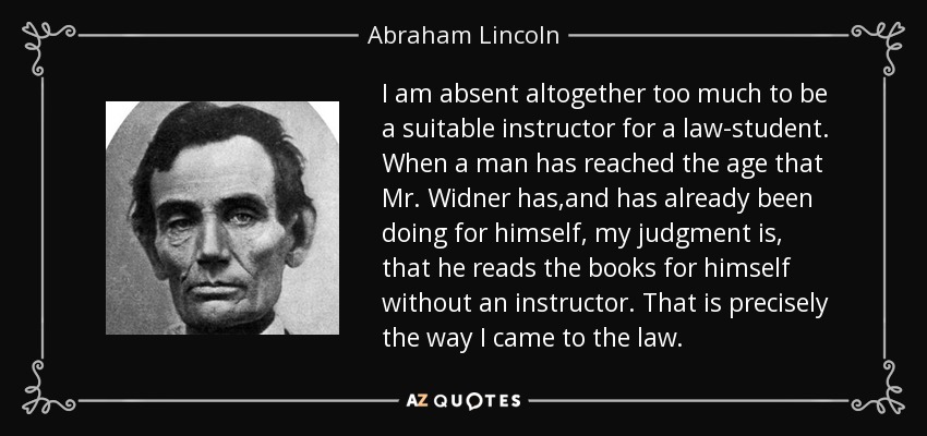I am absent altogether too much to be a suitable instructor for a law-student. When a man has reached the age that Mr. Widner has,and has already been doing for himself, my judgment is, that he reads the books for himself without an instructor. That is precisely the way I came to the law. - Abraham Lincoln