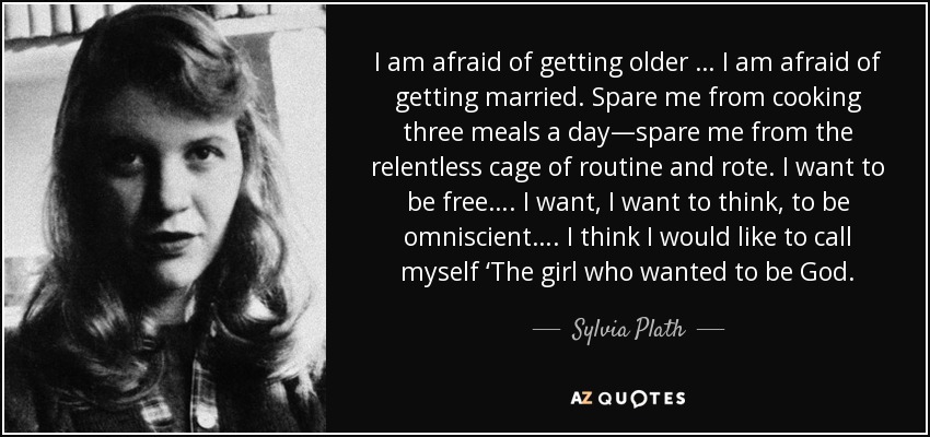 I am afraid of getting older … I am afraid of getting married. Spare me from cooking three meals a day—spare me from the relentless cage of routine and rote. I want to be free…. I want, I want to think, to be omniscient…. I think I would like to call myself ‘The girl who wanted to be God. - Sylvia Plath
