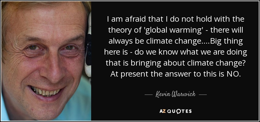 I am afraid that I do not hold with the theory of 'global warming' - there will always be climate change....Big thing here is - do we know what we are doing that is bringing about climate change? At present the answer to this is NO. - Kevin Warwick