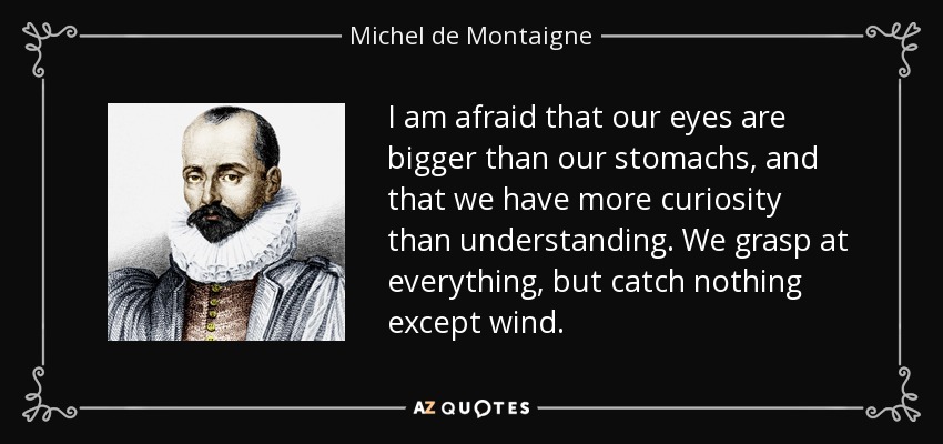 I am afraid that our eyes are bigger than our stomachs, and that we have more curiosity than understanding. We grasp at everything, but catch nothing except wind. - Michel de Montaigne