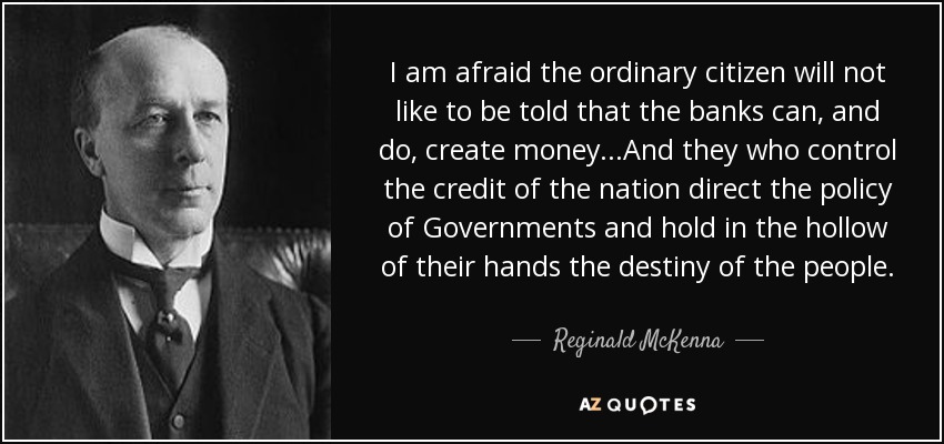 I am afraid the ordinary citizen will not like to be told that the banks can, and do, create money...And they who control the credit of the nation direct the policy of Governments and hold in the hollow of their hands the destiny of the people. - Reginald McKenna