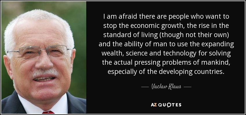 I am afraid there are people who want to stop the economic growth, the rise in the standard of living (though not their own) and the ability of man to use the expanding wealth, science and technology for solving the actual pressing problems of mankind, especially of the developing countries. - Vaclav Klaus
