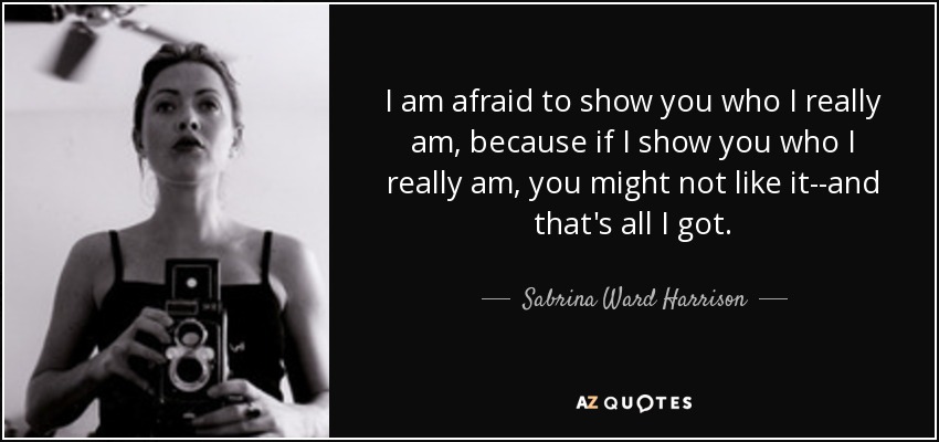 I am afraid to show you who I really am, because if I show you who I really am, you might not like it--and that's all I got. - Sabrina Ward Harrison