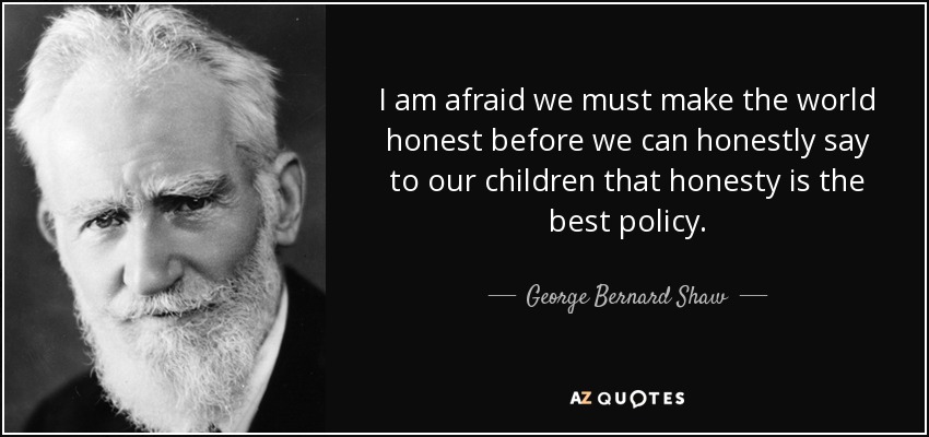 I am afraid we must make the world honest before we can honestly say to our children that honesty is the best policy. - George Bernard Shaw
