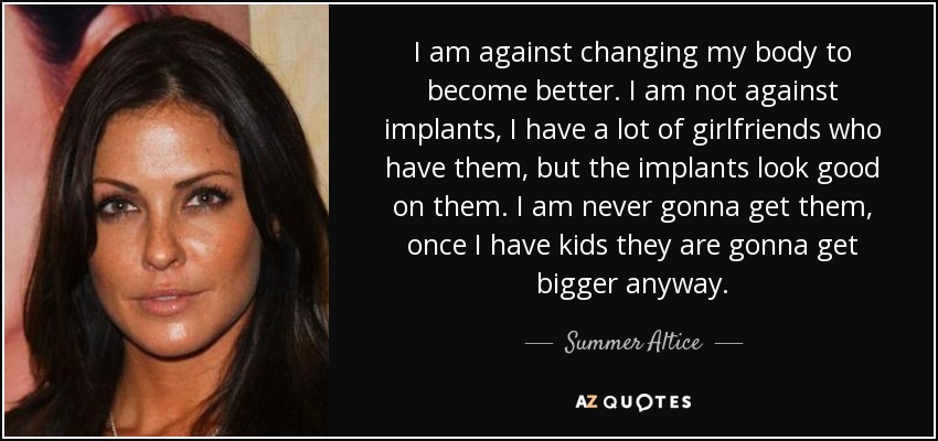 I am against changing my body to become better. I am not against implants, I have a lot of girlfriends who have them, but the implants look good on them. I am never gonna get them, once I have kids they are gonna get bigger anyway. - Summer Altice
