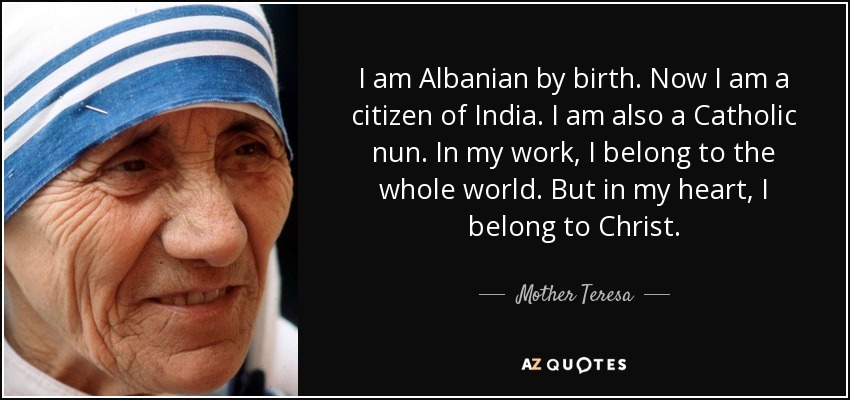 I am Albanian by birth. Now I am a citizen of India. I am also a Catholic nun. In my work, I belong to the whole world. But in my heart, I belong to Christ. - Mother Teresa