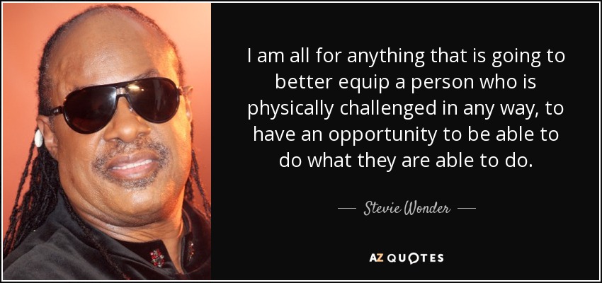 I am all for anything that is going to better equip a person who is physically challenged in any way, to have an opportunity to be able to do what they are able to do. - Stevie Wonder