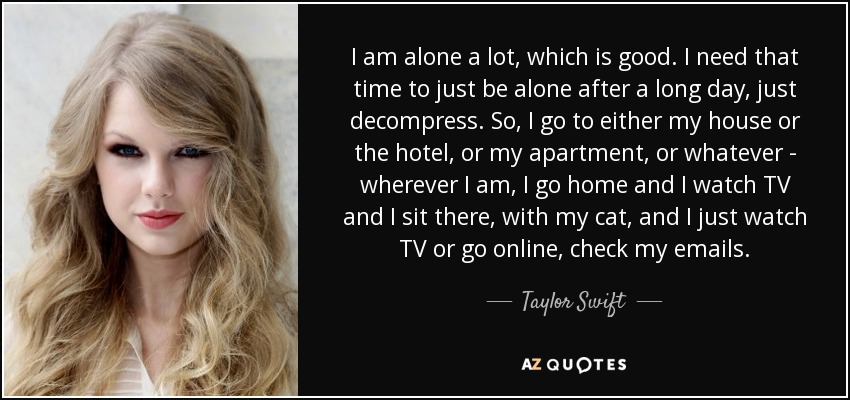 I am alone a lot, which is good. I need that time to just be alone after a long day, just decompress. So, I go to either my house or the hotel, or my apartment, or whatever - wherever I am, I go home and I watch TV and I sit there, with my cat, and I just watch TV or go online, check my emails. - Taylor Swift