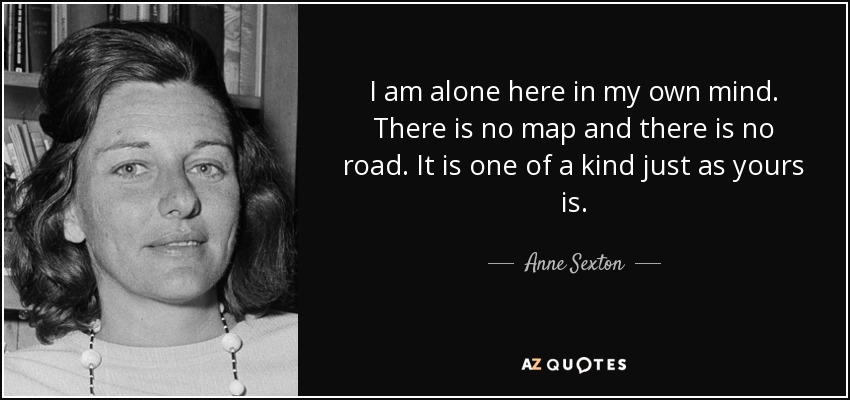 I am alone here in my own mind. There is no map and there is no road. It is one of a kind just as yours is. - Anne Sexton