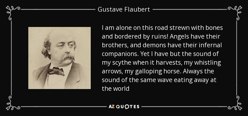I am alone on this road strewn with bones and bordered by ruins! Angels have their brothers, and demons have their infernal companions. Yet I have but the sound of my scythe when it harvests, my whistling arrows, my galloping horse. Always the sound of the same wave eating away at the world - Gustave Flaubert