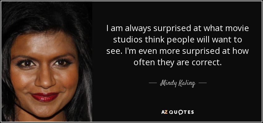 I am always surprised at what movie studios think people will want to see. I'm even more surprised at how often they are correct. - Mindy Kaling