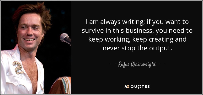 I am always writing; if you want to survive in this business, you need to keep working, keep creating and never stop the output. - Rufus Wainwright