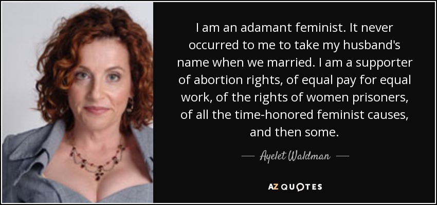 I am an adamant feminist. It never occurred to me to take my husband's name when we married. I am a supporter of abortion rights, of equal pay for equal work, of the rights of women prisoners, of all the time-honored feminist causes, and then some. - Ayelet Waldman