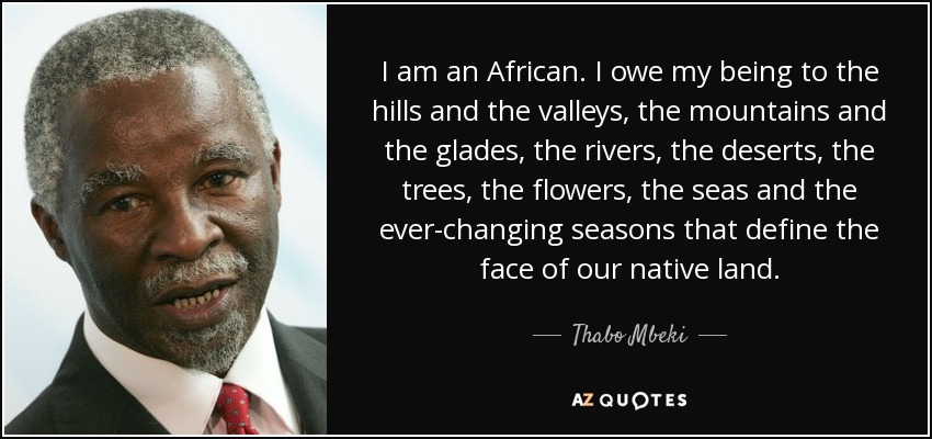 I am an African. I owe my being to the hills and the valleys, the mountains and the glades, the rivers, the deserts, the trees, the flowers, the seas and the ever-changing seasons that define the face of our native land. - Thabo Mbeki