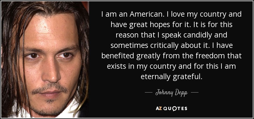 I am an American. I love my country and have great hopes for it. It is for this reason that I speak candidly and sometimes critically about it. I have benefited greatly from the freedom that exists in my country and for this I am eternally grateful. - Johnny Depp