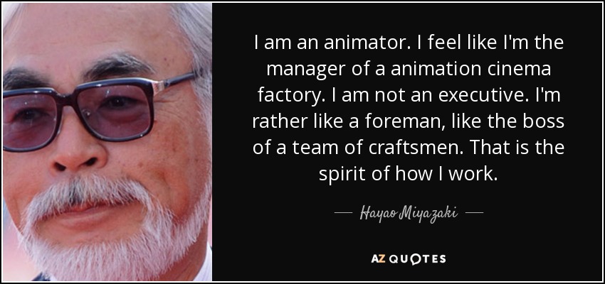 I am an animator. I feel like I'm the manager of a animation cinema factory. I am not an executive. I'm rather like a foreman, like the boss of a team of craftsmen. That is the spirit of how I work. - Hayao Miyazaki