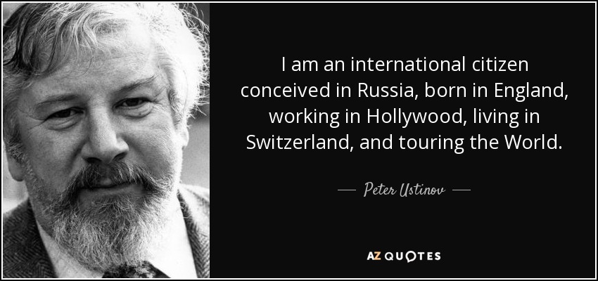 I am an international citizen conceived in Russia, born in England, working in Hollywood, living in Switzerland, and touring the World. - Peter Ustinov