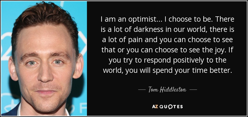 I am an optimist... I choose to be. There is a lot of darkness in our world, there is a lot of pain and you can choose to see that or you can choose to see the joy. If you try to respond positively to the world, you will spend your time better. - Tom Hiddleston
