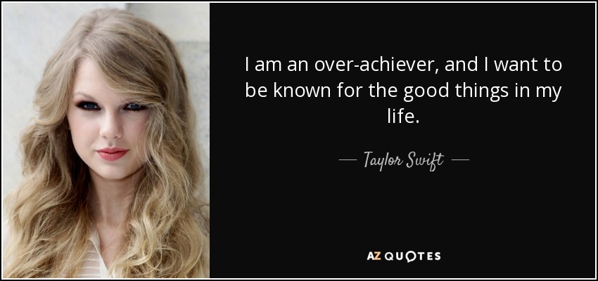 I am an over-achiever, and I want to be known for the good things in my life. - Taylor Swift