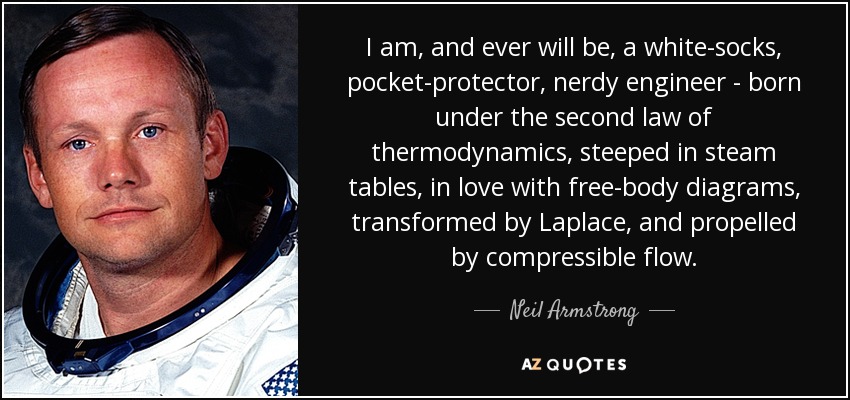 I am, and ever will be, a white-socks, pocket-protector, nerdy engineer - born under the second law of thermodynamics, steeped in steam tables, in love with free-body diagrams, transformed by Laplace, and propelled by compressible flow. - Neil Armstrong