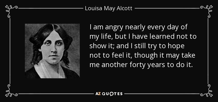 I am angry nearly every day of my life, but I have learned not to show it; and I still try to hope not to feel it, though it may take me another forty years to do it. - Louisa May Alcott