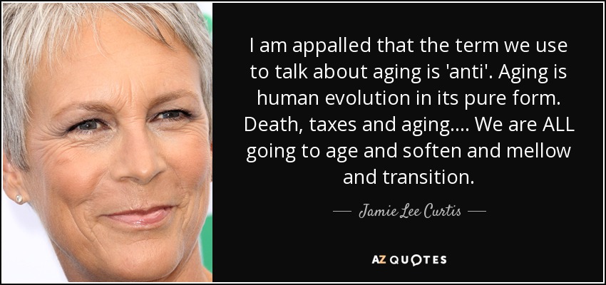 I am appalled that the term we use to talk about aging is 'anti'. Aging is human evolution in its pure form. Death, taxes and aging .... We are ALL going to age and soften and mellow and transition. - Jamie Lee Curtis