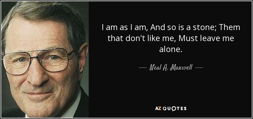 I am as I am, And so is a stone; Them that don't like me, Must leave me alone. - Neal A. Maxwell