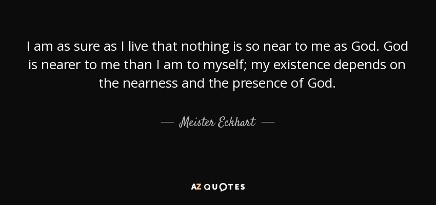 I am as sure as I live that nothing is so near to me as God. God is nearer to me than I am to myself; my existence depends on the nearness and the presence of God. - Meister Eckhart