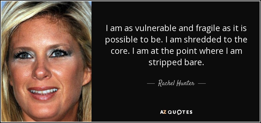 I am as vulnerable and fragile as it is possible to be. I am shredded to the core. I am at the point where I am stripped bare. - Rachel Hunter