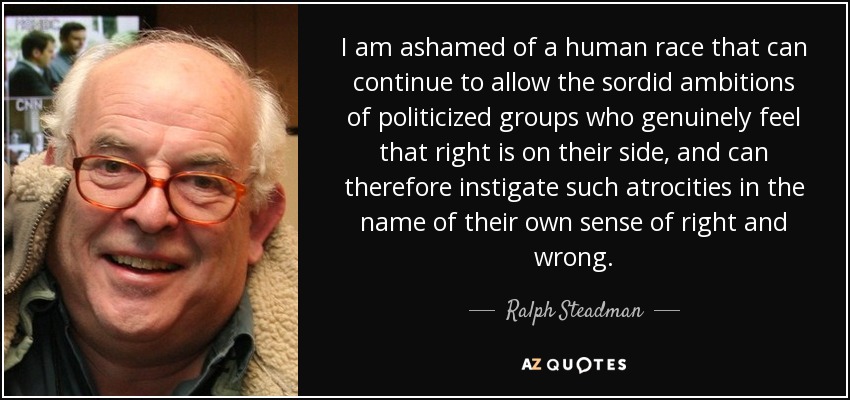 I am ashamed of a human race that can continue to allow the sordid ambitions of politicized groups who genuinely feel that right is on their side, and can therefore instigate such atrocities in the name of their own sense of right and wrong. - Ralph Steadman