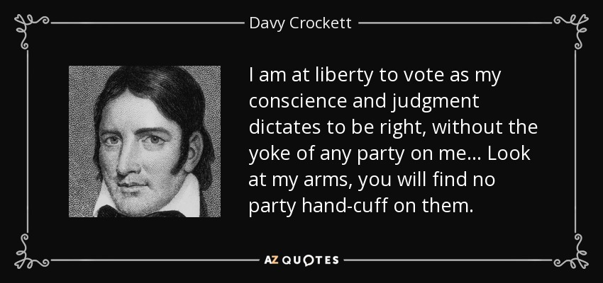 I am at liberty to vote as my conscience and judgment dictates to be right, without the yoke of any party on me... Look at my arms, you will find no party hand-cuff on them. - Davy Crockett