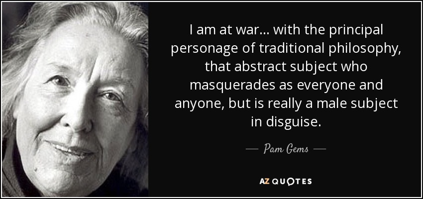 I am at war... with the principal personage of traditional philosophy, that abstract subject who masquerades as everyone and anyone, but is really a male subject in disguise. - Pam Gems