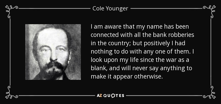 I am aware that my name has been connected with all the bank robberies in the country; but positively I had nothing to do with any one of them. I look upon my life since the war as a blank, and will never say anything to make it appear otherwise. - Cole Younger