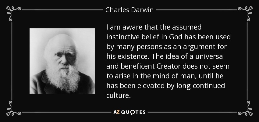I am aware that the assumed instinctive belief in God has been used by many persons as an argument for his existence. The idea of a universal and beneficent Creator does not seem to arise in the mind of man, until he has been elevated by long-continued culture. - Charles Darwin