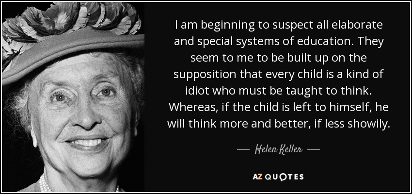 I am beginning to suspect all elaborate and special systems of education. They seem to me to be built up on the supposition that every child is a kind of idiot who must be taught to think. Whereas, if the child is left to himself, he will think more and better, if less showily. - Helen Keller