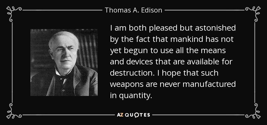 I am both pleased but astonished by the fact that mankind has not yet begun to use all the means and devices that are available for destruction. I hope that such weapons are never manufactured in quantity. - Thomas A. Edison
