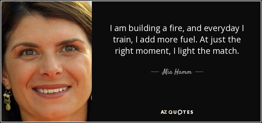 I am building a fire, and everyday I train, I add more fuel. At just the right moment, I light the match. - Mia Hamm
