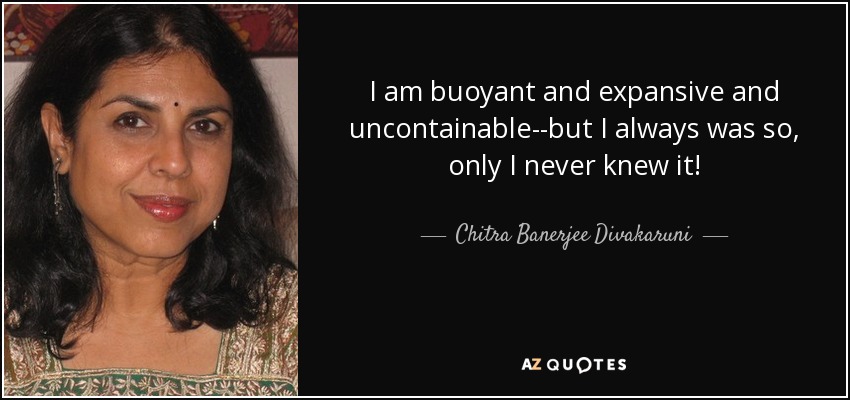 I am buoyant and expansive and uncontainable--but I always was so, only I never knew it! - Chitra Banerjee Divakaruni
