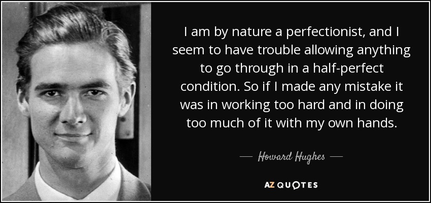 I am by nature a perfectionist, and I seem to have trouble allowing anything to go through in a half-perfect condition. So if I made any mistake it was in working too hard and in doing too much of it with my own hands. - Howard Hughes