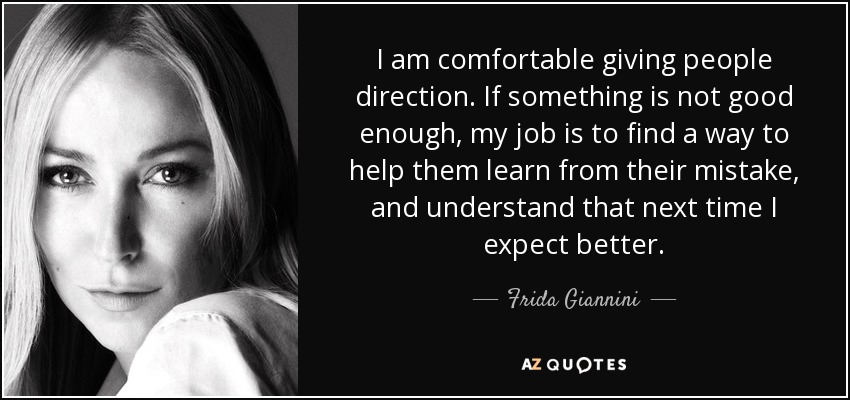 I am comfortable giving people direction. If something is not good enough, my job is to find a way to help them learn from their mistake, and understand that next time I expect better. - Frida Giannini